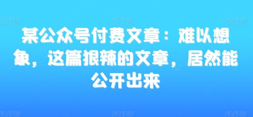某公众号付费文章：难以想象，这篇狠辣的文章，居然能公开出来-星禾网创星球