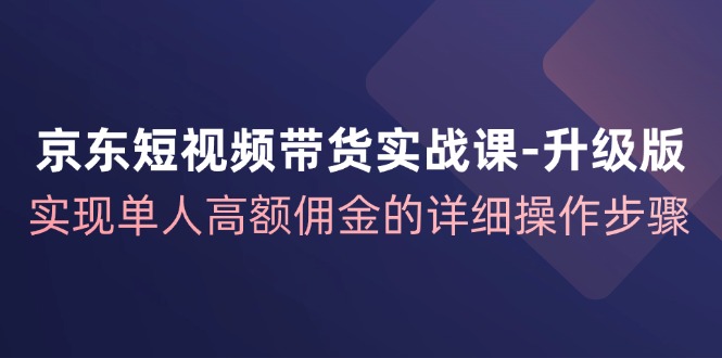京东短视频带货实战课升级版，实现单人高额佣金的详细操作步骤-星禾网创星球