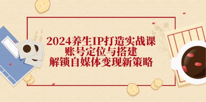 2024养生IP打造实战课：账号定位与搭建，解锁自媒体变现新策略-星禾网创星球