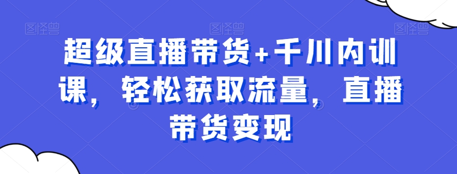 超级直播带货+千川内训课，轻松获取流量，直播带货变现-星禾网创星球