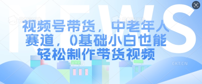 视频号带货，中老年人赛道，0基础小白也能轻松制作带货视频-星禾网创星球