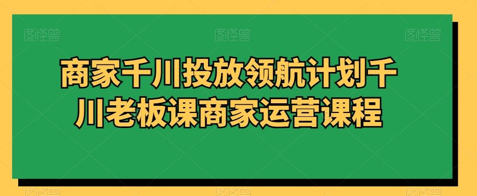 商家千川投放领航计划千川老板课商家运营课程-星禾网创星球