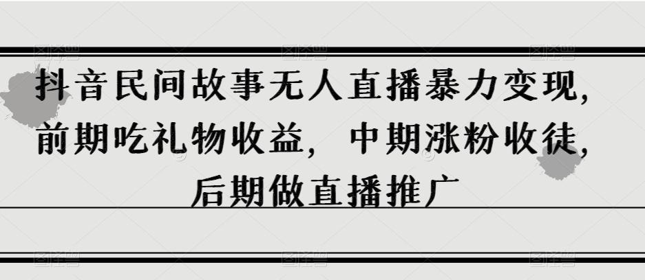 抖音民间故事无人直播暴力变现，前期吃礼物收益，中期涨粉收徒，后期做直播推广【揭秘】-星禾网创星球