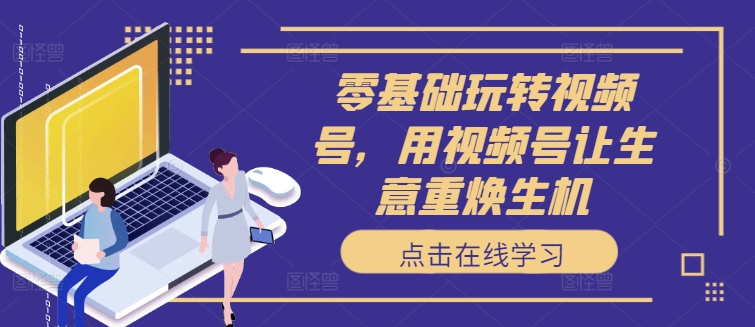 零基础玩转视频号，用视频号让生意重焕生机-星禾网创星球