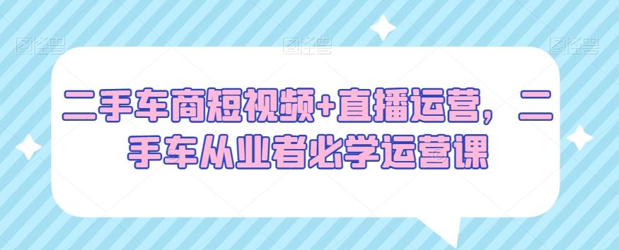 二手车商短视频+直播运营，二手车从业者必学运营课-星禾网创星球