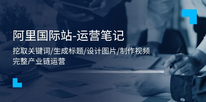 阿里国际站-运营笔记：挖取关键词/生成标题/设计图片/制作视频/56节课-星禾网创星球
