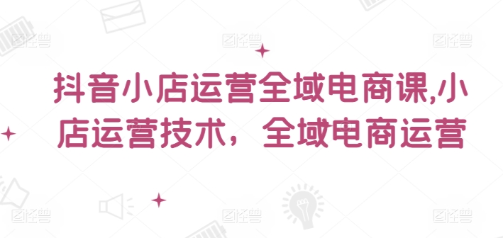 抖音小店运营全域电商课，​小店运营技术，全域电商运营-星禾网创星球