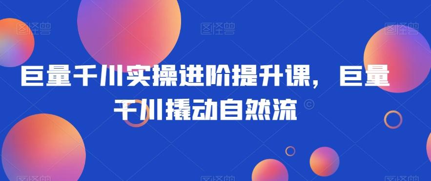 巨量千川实操进阶提升课，巨量干川撬动自然流-星禾网创星球