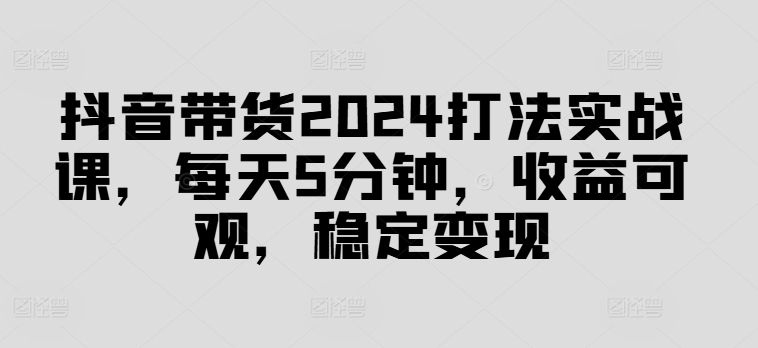 抖音带货2024打法实战课，每天5分钟，收益可观，稳定变现【揭秘】-星禾网创星球