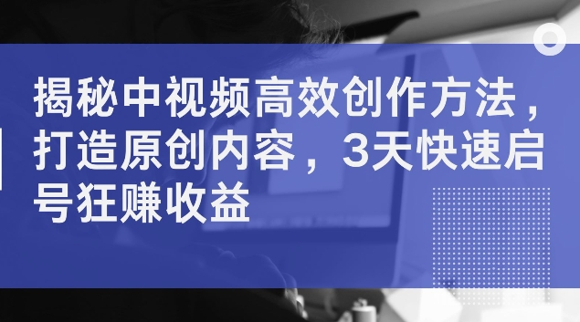 揭秘中视频高效创作方法，打造原创内容，3天快速启号狂赚收益【揭秘】-星禾网创星球