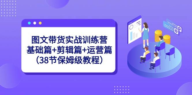 图文带货实战训练营：基础篇+剪辑篇+运营篇（38节保姆级教程）-星禾网创星球