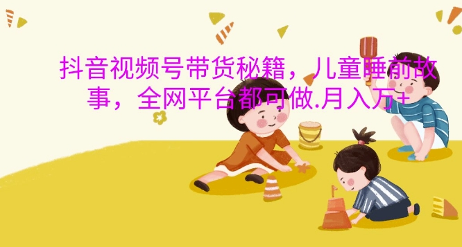 抖音视频号带货秘籍，儿童睡前故事，全网平台都可做，月入过W【揭秘】-星禾网创星球