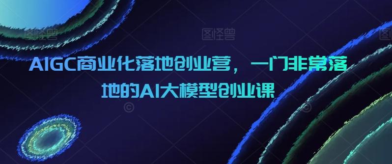 AIGC商业化落地创业营，一门非常落地的AI大模型创业课-星禾网创星球