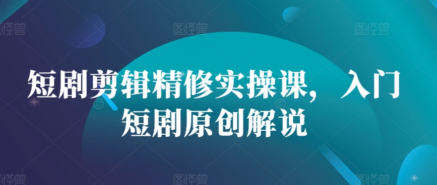 短剧剪辑精修实操课，入门短剧原创解说-星禾网创星球