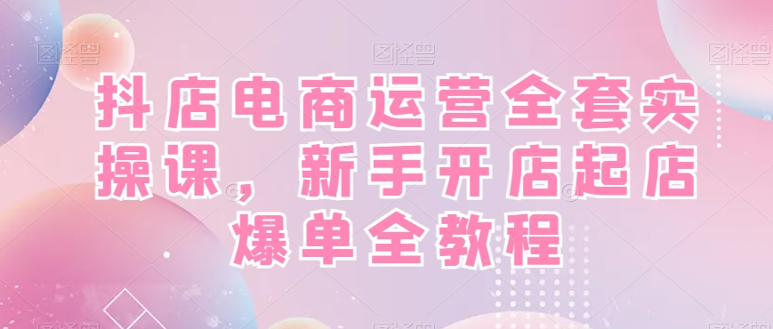 抖店电商运营全套实操课，新手开店起店爆单全教程-星禾网创星球
