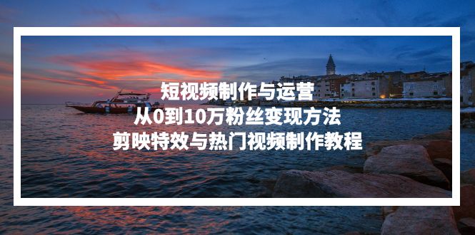 短视频制作与运营，从0到10万粉丝变现方法，剪映特效与热门视频制作教程-星禾网创星球