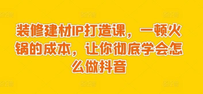 装修建材IP打造课，一顿火锅的成本，让你彻底学会怎么做抖音-星禾网创星球