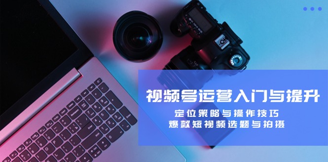 视频号运营入门与提升：定位策略与操作技巧，爆款短视频选题与拍摄-星禾网创星球
