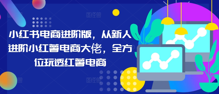 小红书电商进阶版，从新人进阶小红薯电商大佬，全方位玩透红薯电商-星禾网创星球