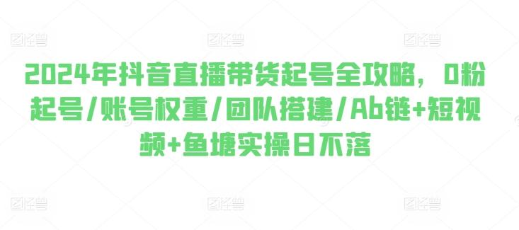 2024年抖音直播带货起号全攻略，0粉起号/账号权重/团队搭建/Ab链+短视频+鱼塘实操日不落-星禾网创星球