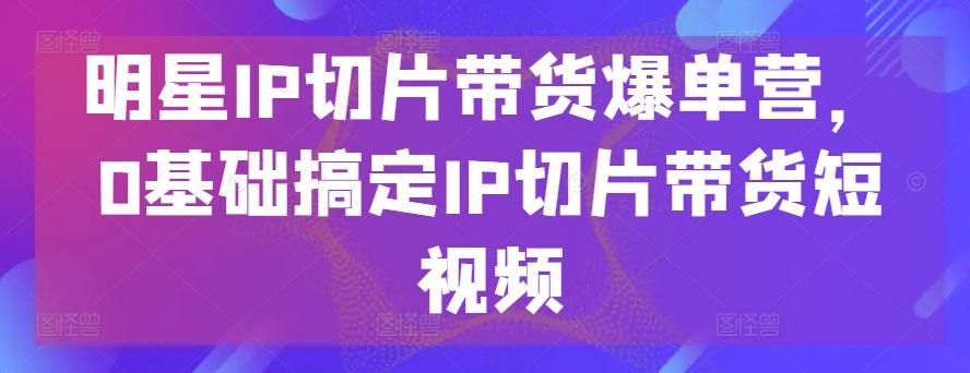 明星IP切片带货爆单营，0基础搞定IP切片带货短视频-星禾网创星球