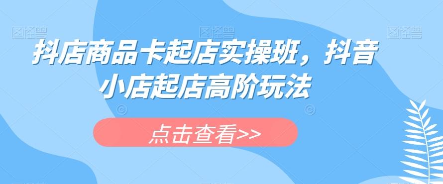 抖店商品卡起店实操班，抖音小店起店高阶玩法-星禾网创星球