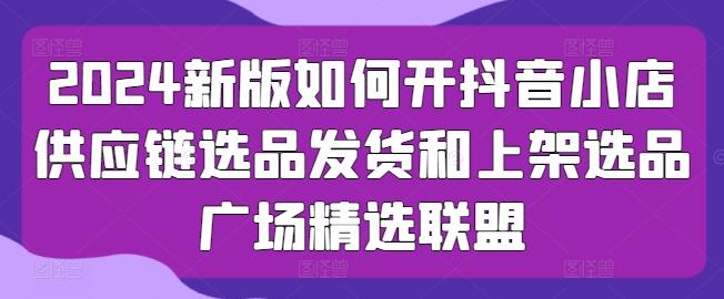 2024新版如何开抖音小店供应链选品发货和上架选品广场精选联盟-星禾网创星球