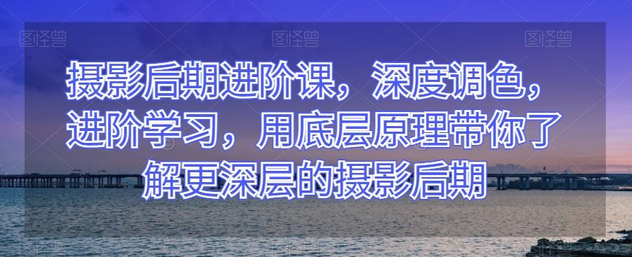 摄影后期进阶课，深度调色，进阶学习，用底层原理带你了解更深层的摄影后期-星禾网创星球