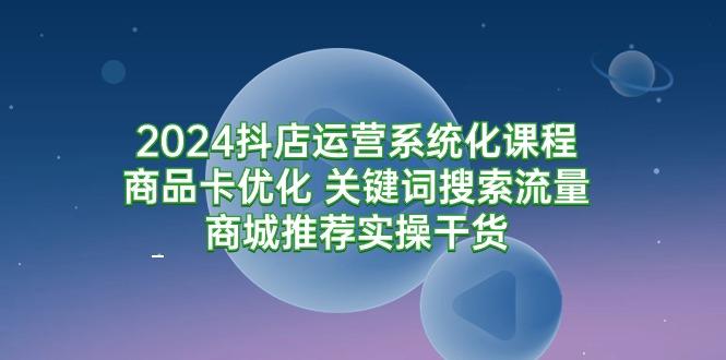 (9438期)2024抖店运营系统化课程：商品卡优化 关键词搜索流量商城推荐实操干货-星禾网创星球