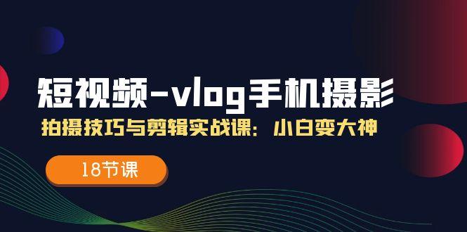 短视频-vlog手机摄影：拍摄技巧与剪辑实战课：小白变大神(18节课-星禾网创星球
