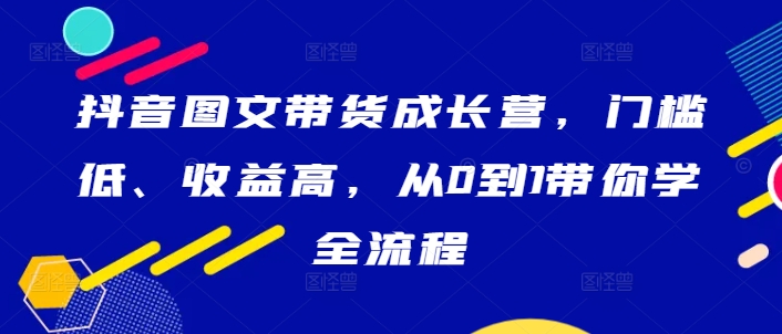 抖音图文带货成长营，门槛低、收益高，从0到1带你学全流程-星禾网创星球