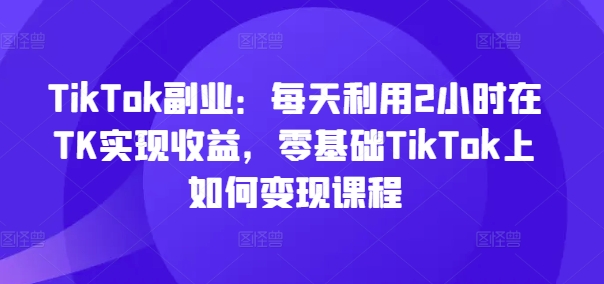 TikTok副业：每天利用2小时在TK实现收益，零基础TikTok上如何变现课程-星禾网创星球