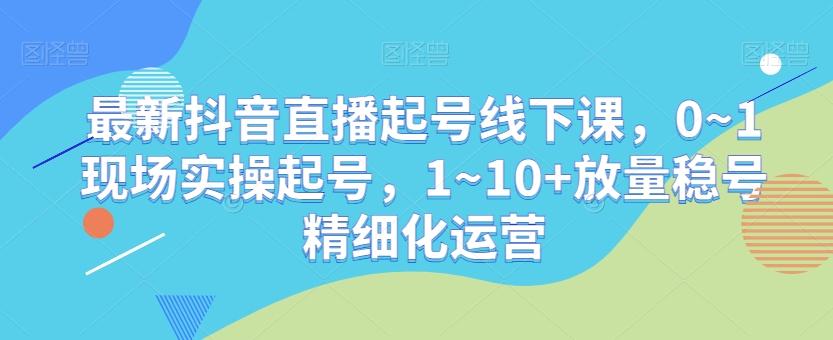 最新抖音直播起号线下课，0~1现场实操起号，1~10+放量稳号精细化运营-星禾网创星球