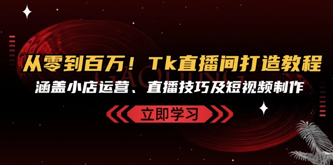 从零到百万！Tk直播间打造教程，涵盖小店运营、直播技巧及短视频制作-星禾网创星球