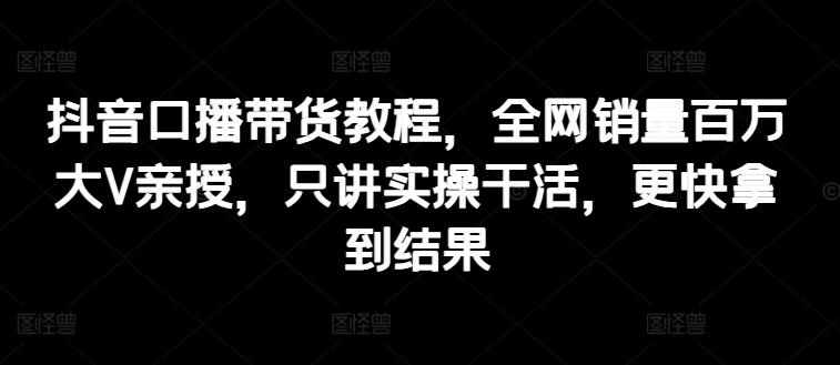 抖音口播带货教程，全网销量百万大V亲授，只讲实操干活，更快拿到结果-星禾网创星球