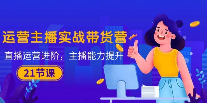 运营主播·实战带货营：直播运营 进阶，主播 能力提升(21节课-星禾网创星球