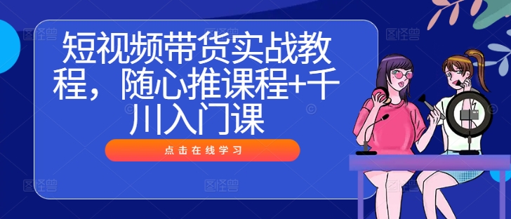 短视频带货实战教程，随心推课程+千川入门课-星禾网创星球