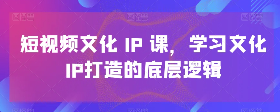 短视频文化IP课，学习文化IP打造的底层逻辑-星禾网创星球
