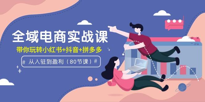 (9529期)全域电商实战课：从入驻到盈利，带你玩转小红书+抖音+拼多多(80节课)-星禾网创星球