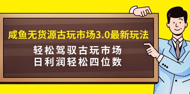 (9337期)咸鱼无货源古玩市场3.0最新玩法，轻松驾驭古玩市场，日利润轻松四位数！...-星禾网创星球
