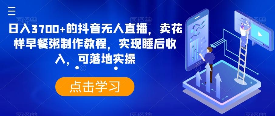 日入3700+的抖音无人直播，卖花样早餐粥制作教程，实现睡后收入，可落地实操【揭秘】-星禾网创星球