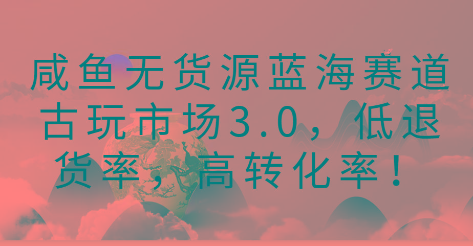 咸鱼无货源蓝海赛道古玩市场3.0，低退货率，高转化率！-星禾网创星球