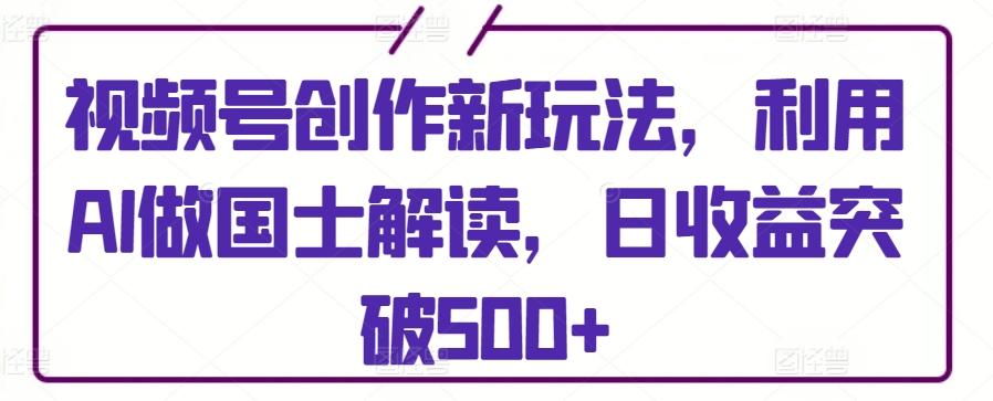 视频号创作新玩法，利用AI做国士解读，日收益突破500+【揭秘】-星禾网创星球