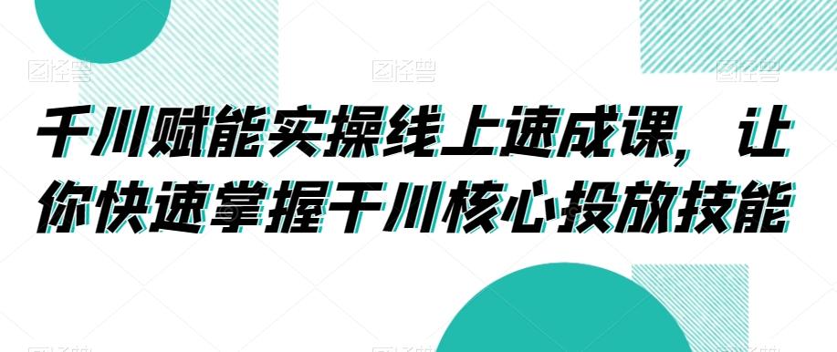 千川赋能实操线上速成课，让你快速掌握干川核心投放技能-星禾网创星球