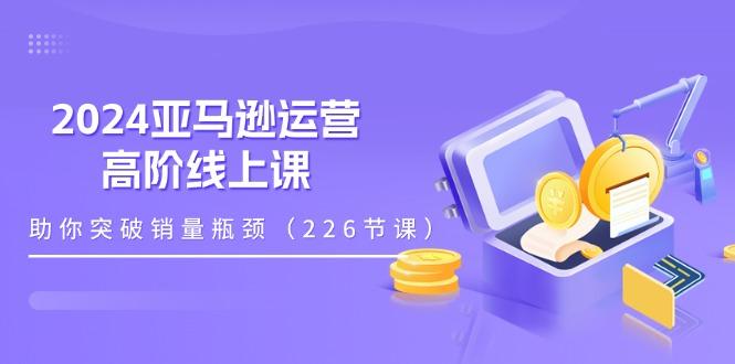2024亚马逊运营-高阶线上课，助你突破销量瓶颈(228节课-星禾网创星球