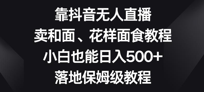靠抖音无人直播，卖和面、花样面试教程，小白也能日入500+，落地保姆级教程【揭秘】-星禾网创星球