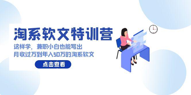 (9588期)淘系软文特训营：这样学，兼职小白也能写出月收过万到年入50万的淘系软文-星禾网创星球
