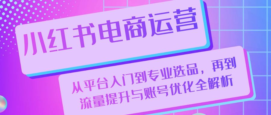 小红书电商运营：从平台入门到专业选品，再到流量提升与账号优化全解析-星禾网创星球