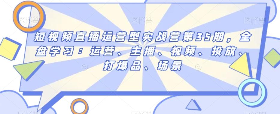 短视频直播运营型实战营第35期，全盘学习：运营、主播、视频、投放、打爆品、场景-星禾网创星球