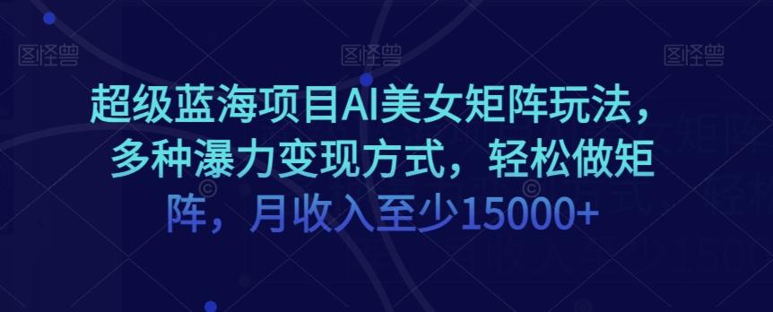 超级蓝海项目AI美女矩阵玩法，多种瀑力变现方式，轻松做矩阵，月收入至少15000+【揭秘】-星禾网创星球